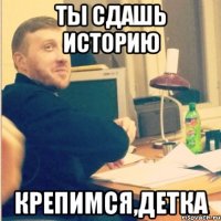 ты сдашь историю крепимся,детка