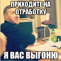 приходите на отработку я вас выгоню