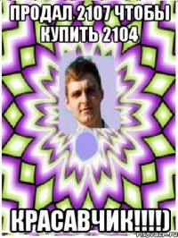продал 2107 чтобы купить 2104 красавчик!!!)