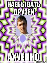 наебывать друзей ахуенно