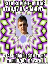 "это короче, я щас отойду на 5 минут" ставь лайк если тоже так кидал друзей