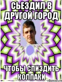 сьездил в другой город чтобы спиздить колпаки