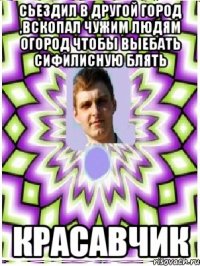 сьездил в другой город ,вскопал чужим людям огород чтобы выебать сифилисную блять красавчик
