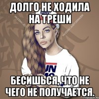 долго не ходила на треши бесишься, что не чего не получается.