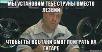 мы установим тебе струны вместо лезвий чтобы ты все таки смог поиграть на гитаре