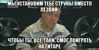 мы установим тебе струны вместо лезвий, чтобы ты, все-таки, смог поиграть на гитаре