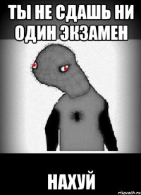 ты не сдашь ни один экзамен нахуй
