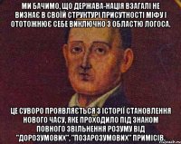 ми бачимо, що держава-нація взагалі не визнає в своїй структурі присутності міфу і ототожнює себе виключно з областю логоса. це суворо проявляється з історії становлення нового часу, яке проходило під знаком повного звільнення розуму від "дорозумових", "позарозумових" примісів.