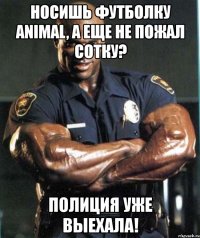 носишь футболку animal, а еще не пожал сотку? полиция уже выехала!