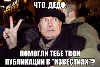 что, дедо, помогли тебе твои публикации в "известиях"?