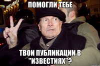 помогли тебе твои публикации в "известиях"?