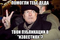 помогли тебе деда твои публикации в "известиях"?