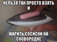 нельзя так просто взять и жарить сосиски на сковородке