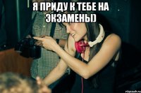 я приду к тебе на экзамены) 