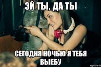 эй ты, да ты сегодня ночью я тебя выебу