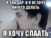 я эльдар, и я не хочу ничего делать я хочу спаать