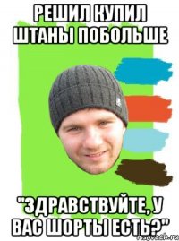 решил купил штаны побольше "здравствуйте, у вас шорты есть?"