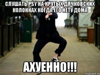 слушать psy на крутых дячковских колонках когда его нету дома ахуенно!!!