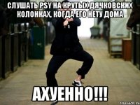 слушать psy на крутых дячковских колонках, когда его нету дома ахуенно!!!