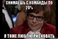 снимаешь с команды по 20% я тоже люблю рисковать