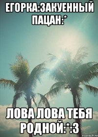 егорка:3акуенный пацан:* лова лова тебя родной:*:3