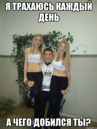 я трахаюсь каждый день а чего добился ты?