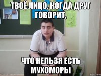 твоё лицо, когда друг говорит, что нельзя есть мухоморы