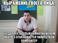 выражение твоего лица, когда престарелый комнатный гном наотрез отказывается чинить твой компьютер