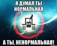 я думал ты нормальная а ты, ненормальная!