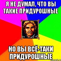 я не думал, что вы такие придурошные но вы всё-таки придурошные