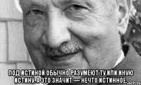  под истиной обычно разумеют ту или иную истину. а это значит — нечто истинное.