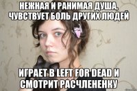 нежная и ранимая душа, чувствует боль других людей играет в left for dead и смотрит расчлененку