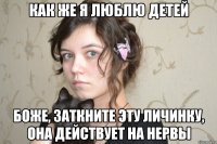 как же я люблю детей боже, заткните эту личинку, она действует на нервы