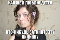 как же я люблю детей кто-нибудь заткните эту личинку