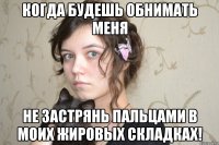 когда будешь обнимать меня не застрянь пальцами в моих жировых складках!
