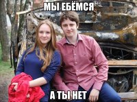 мы ебёмся а ты нет