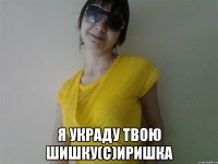  я украду твою шишку(с)иришка
