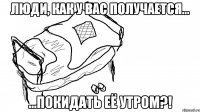 люди, как у вас получается... ...покидать её утром?!