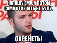 напишу ему, а потом сама отвечать не буду! охренеть!