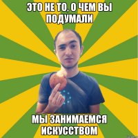 это не то, о чем вы подумали мы занимаемся искусством