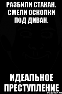 разбили стакан. смели осколки под диван. идеальное преступление