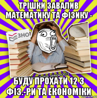 трішки завалив математику та фізику - буду прохати 12 з фіз.-ри та економіки