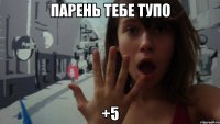 парень тебе тупо +5
