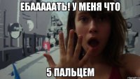 ебааааать! у меня что 5 пальцем