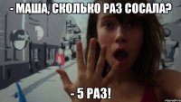 - маша, сколько раз сосала? - 5 раз!