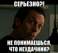 серьезно?! не понимаешься, что неудачник?