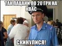 так пацани по 20 грн на квас скинулися!