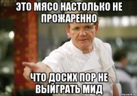 это мясо настолько не прожаренно что досих пор не выйграть мид