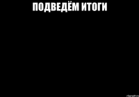 подведём итоги 