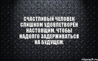 Счастливый человек слишком удовлетворён настоящим, чтобы надолго задерживаться на будущем.